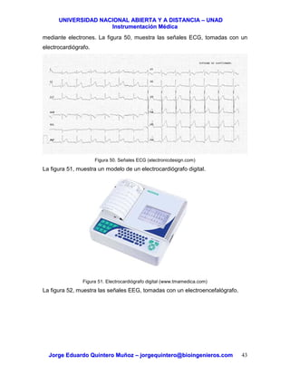 UUNNIIVVEERRSSIIDDAADD NNAACCIIOONNAALL AABBIIEERRTTAA YY AA DDIISSTTAANNCCIIAA –– UUNNAADD
IInnssttrruummeennttaacciióónn MMééddiiccaa
JJoorrggee EEdduuaarrddoo QQuuiinntteerroo MMuuññoozz –– jjoorrggeeqquuiinntteerroo@@bbiiooiinnggeenniieerrooss..ccoomm 43
mediante electrones. La figura 50, muestra las señales ECG, tomadas con un
electrocardiógrafo.
Figura 50. Señales ECG (electronicdesign.com)
La figura 51, muestra un modelo de un electrocardiógrafo digital.
Figura 51. Electrocardiógrafo digital (www.tmamedica.com)
La figura 52, muestra las señales EEG, tomadas con un electroencefalógrafo.
 