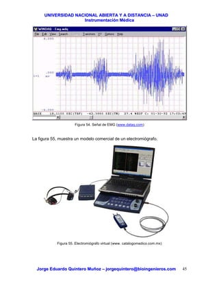 UUNNIIVVEERRSSIIDDAADD NNAACCIIOONNAALL AABBIIEERRTTAA YY AA DDIISSTTAANNCCIIAA –– UUNNAADD
IInnssttrruummeennttaacciióónn MMééddiiccaa
JJoorrggee EEdduuaarrddoo QQuuiinntteerroo MMuuññoozz –– jjoorrggeeqquuiinntteerroo@@bbiiooiinnggeenniieerrooss..ccoomm 45
Figura 54. Señal de EMG (www.dataq.com)
La figura 55, muestra un modelo comercial de un electromiógrafo.
Figura 55. Electromiógrafo virtual (www. catalogomedico.com.mx)
 