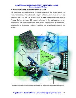 UUNNIIVVEERRSSIIDDAADD NNAACCIIOONNAALL AABBIIEERRTTAA YY AA DDIISSTTAANNCCIIAA –– UUNNAADD
IInnssttrruummeennttaacciióónn MMééddiiccaa
JJoorrggee EEdduuaarrddoo QQuuiinntteerroo MMuuññoozz –– jjoorrggeeqquuiinntteerroo@@bbiiooiinnggeenniieerrooss..ccoomm 47
4. AMPLIFICADORES DE BIOINSTRUMENTACIÓN
Se denominan amplificadores de bioinstrumentación a los amplificadores de
instrumentacion que han sido diseñados para aplicaciones médicas, tal como los
INA 114, INA 331 e INA 126 fabricados por la Texas Instruments o el AD620 de
Analog Device. La figura 56 muestra algunas de las aplicaciones de un
amplificador de bioinstrumentación, tales como, amplificación de bioseñales,
adquisición de imágenes medicas, ingeniería de rehabilitación (prótesis de
mano).
Figura 56. Aplicaciones medicas de un amplificador de bioinstrumentación (www.analog.com)
 