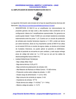 UUNNIIVVEERRSSIIDDAADD NNAACCIIOONNAALL AABBIIEERRTTAA YY AA DDIISSTTAANNCCIIAA –– UUNNAADD
IInnssttrruummeennttaacciióónn MMééddiiccaa
JJoorrggee EEdduuaarrddoo QQuuiinntteerroo MMuuññoozz –– jjoorrggeeqquuiinntteerroo@@bbiiooiinnggeenniieerrooss..ccoomm 49
4.2 AMPLIFICADOR DE BIOINSTRUMENTACIÓN INA114
La siguiente información esta tomada de la hoja de especificaciones técnicas del
fabricante. (http://focus.ti.com/docs/prod/folders/print/ina114.html)
• DESCRIPCION: El INA114 es un amplificador de instrumentacion de
propósito general, de bajo costo y alta exactitud. Esta construido con la
configuración clásica de 3 amplificadores operacionales. Su ganancia se
puede ajustar desde 1 hasta 10.000 con una simple resistencia conectada
externamente entre los pines 1 y 8. Cuenta con un circuito de protección
de entrada para recortar tensiones mayores a +/- 40V y evitar así danos
por sobre tensiones. (Esto es muy importante cuando el INA114 se utiliza
en el modulo ECG de un monitor de signos vitales, en donde en la Unidad
de Cuidados Intensivos, se puede aplicar al paciente un defibrilador,
cuando el paciente se encuentra en paro cardiaco, y este equipo entrega
picos de voltaje del orden de 1 a 3 KV que se van por los cables de
electrocardiografía hacia el INA114.)
• CARACTERISTICAS TECNICAS:
- Bajo voltaje offset: 50µV
- Baja deriva térmica: 0.25 µV/°C
- Baja corriente de polarización de entrada: 2nA
- Alta Relación de Rechazo en Modo Común: 115 dB mínima
- Protección contra sobre voltaje de entrada: +/- 40V
- Amplio rango de alimentación: +/- (2.5 a 18V)
- Bajo consumo de corriente en reposo: 3 mA
- Impedancia de entrada: 1012
- Ruido térmico de voltaje: 11 nV/(Hz) ½
(f = 1 KHz)
- Máximo voltaje de salida: +/- 13.7V
 