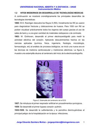 UUNNIIVVEERRSSIIDDAADD NNAACCIIOONNAALL AABBIIEERRTTAA YY AA DDIISSTTAANNCCIIAA –– UUNNAADD
IInnssttrruummeennttaacciióónn MMééddiiccaa
JJoorrggee EEdduuaarrddoo QQuuiinntteerroo MMuuññoozz –– jjoorrggeeqquuiinntteerroo@@bbiiooiinnggeenniieerrooss..ccoomm 5
1.2 HITOS MODERNOS EN DESARROLLO DE TECNOLOGÍAS MEDICAS
A continuación se mostrará cronológicamente los principales desarrollos de
tecnologías biomédicas:
1895: W.K. Roentgen descubre los Rayos X (RX). Inicialmente los RX se usaron
para diagnosticar fracturas y dislocaciones de huesos. Para 1930 con RX se
podían visualizar prácticamente todos los órganos del cuerpo gracias al uso de
sales de bario y a una gran cantidad de materiales radiopacos o de contraste.
1903: W. Einthoven, desarrolló el primer electrocardiógrafo para medir la
actividad eléctrica del corazón. Aplicando descubrimientos hechos en las
ciencias aplicadas (química, física, ingeniería, fisiología, microbilogía,
farmacología, etc) al análisis de procesos biológicos, se inició una nueva era en
las técnicas de medicina cardiovascular y mediciones eléctricas. La figura 2,
muestra una estampilla alusiva al centenario del inicio de la electrocardiografía.
Figura 2. Estampilla del centenario de la ECG
1927: Se introduce el primer respirador artificial en procedimientos quirúrgicos.
1939: Se desarrolló el primer bypass corazón -pulmón.
1935-1939: Se desarrolló la sulfanilamida y la penicilina disminuyéndose el
principal peligro de la hospitalización en la época: infecciones.
 