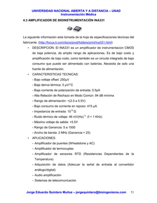 UUNNIIVVEERRSSIIDDAADD NNAACCIIOONNAALL AABBIIEERRTTAA YY AA DDIISSTTAANNCCIIAA –– UUNNAADD
IInnssttrruummeennttaacciióónn MMééddiiccaa
JJoorrggee EEdduuaarrddoo QQuuiinntteerroo MMuuññoozz –– jjoorrggeeqquuiinntteerroo@@bbiiooiinnggeenniieerrooss..ccoomm 51
4.3 AMPLIFICADOR DE BIOINSTRUMENTACIÓN INA331
La siguiente información esta tomada de la hoja de especificaciones técnicas del
fabricante. (http://focus.ti.com/docs/prod/folders/print/ina331.html)
• DESCRIPCION: El INA331 es un amplificador de instrumentacion CMOS
de baja potencia, de amplio rango de aplicaciones. Es de bajo costo y
amplificación de bajo ruido, como también es un circuito integrado de bajo
consumo que puede ser alimentado con baterías. Necesita de solo una
fuente de alimentación.
• CARACTERISTICAS TECNICAS:
- Bajo voltaje offset: 250µV
- Baja deriva térmica: 5 µV/°C
- Baja corriente de polarización de entrada: 0.5pA
- Alta Relación de Rechazo en Modo Común: 94 dB mínima
- Rango de alimentación: +(2.5 a 5.5V)
- Bajo consumo de corriente en reposo: 415 µA
- Impedancia de entrada: 1013
- Ruido térmico de voltaje: 46 nV/(Hz) ½
(f = 1 KHz)
- Máximo voltaje de salida: +5.5V
- Rango de Ganancia: 5 a 1000
- Ancho de banda: 2 MHz (Ganancia = 25)
• APLICACIONES:
- Amplificador de puentes (Wheatstone y AC)
- Amplificador de termocuplas
- Amplificador de sensores RTD (Resistencias Dependientes de la
Temperatura)
- Adquisición de datos (Adecuar la señal de entrada al convertidor
análogo/digital)
- Audio amplificación
- Sistemas de telecomunicación
 