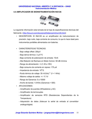 UUNNIIVVEERRSSIIDDAADD NNAACCIIOONNAALL AABBIIEERRTTAA YY AA DDIISSTTAANNCCIIAA –– UUNNAADD
IInnssttrruummeennttaacciióónn MMééddiiccaa
JJoorrggee EEdduuaarrddoo QQuuiinntteerroo MMuuññoozz –– jjoorrggeeqquuiinntteerroo@@bbiiooiinnggeenniieerrooss..ccoomm 53
4.4 AMPLIFICADOR DE BIOINSTRUMENTACIÓN INA126
La siguiente información esta tomada de la hoja de especificaciones técnicas del
fabricante. (http://focus.ti.com/docs/prod/folders/print/ina126.html)
• DESCRIPCION: El INA126 es un amplificador de instrumentacion de
precisión, bajo ruido, baja corriente de consumo, lo que lo hace ideal para
instrumentos portátiles alimentados con baterías.
• CARACTERISTICAS TECNICAS:
- Bajo voltaje offset: 250µV
- Baja deriva térmica: 3 µV/°C
- Baja corriente de polarización de entrada: 10nA
- Alta Relación de Rechazo en Modo Común: 94 dB mínima
- Rango de alimentación: +/-(1.35 a 18V)
- Bajo consumo de corriente en reposo: 175 µA
- Impedancia de entrada: 109
- Ruido térmico de voltaje: 35 nV/(Hz) ½
(f = 1 KHz)
- Máximo voltaje de salida: +/- 17.1V
- Rango de Ganancia: 5 a 10000
- Ancho de banda: 1.8 KHz (Ganancia = 500)
• APLICACIONES:
- Amplificador de puentes (Wheatstone y AC)
- Amplificador de termocuplas
- Amplificador de sensores RTD (Resistencias Dependientes de la
Temperatura)
- Adquisición de datos (Adecuar la señal de entrada al convertidor
análogo/digital)
 
