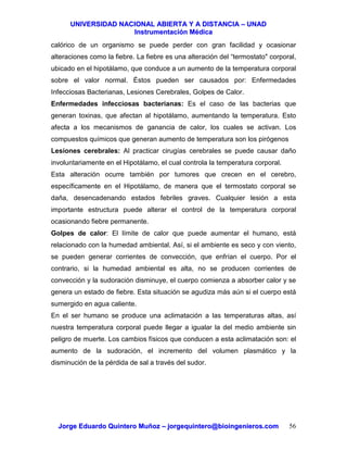 UUNNIIVVEERRSSIIDDAADD NNAACCIIOONNAALL AABBIIEERRTTAA YY AA DDIISSTTAANNCCIIAA –– UUNNAADD
IInnssttrruummeennttaacciióónn MMééddiiccaa
JJoorrggee EEdduuaarrddoo QQuuiinntteerroo MMuuññoozz –– jjoorrggeeqquuiinntteerroo@@bbiiooiinnggeenniieerrooss..ccoomm 56
calórico de un organismo se puede perder con gran facilidad y ocasionar
alteraciones como la fiebre. La fiebre es una alteración del “termostato" corporal,
ubicado en el hipotálamo, que conduce a un aumento de la temperatura corporal
sobre el valor normal. Éstos pueden ser causados por: Enfermedades
Infecciosas Bacterianas, Lesiones Cerebrales, Golpes de Calor.
Enfermedades infecciosas bacterianas: Es el caso de las bacterias que
generan toxinas, que afectan al hipotálamo, aumentando la temperatura. Esto
afecta a los mecanismos de ganancia de calor, los cuales se activan. Los
compuestos químicos que generan aumento de temperatura son los pirógenos
Lesiones cerebrales: Al practicar cirugías cerebrales se puede causar daño
involuntariamente en el Hipotálamo, el cual controla la temperatura corporal.
Esta alteración ocurre también por tumores que crecen en el cerebro,
específicamente en el Hipotálamo, de manera que el termostato corporal se
daña, desencadenando estados febriles graves. Cualquier lesión a esta
importante estructura puede alterar el control de la temperatura corporal
ocasionando fiebre permanente.
Golpes de calor: El límite de calor que puede aumentar el humano, está
relacionado con la humedad ambiental. Así, si el ambiente es seco y con viento,
se pueden generar corrientes de convección, que enfrían el cuerpo. Por el
contrario, si la humedad ambiental es alta, no se producen corrientes de
convección y la sudoración disminuye, el cuerpo comienza a absorber calor y se
genera un estado de fiebre. Esta situación se agudiza más aún si el cuerpo está
sumergido en agua caliente.
En el ser humano se produce una aclimatación a las temperaturas altas, así
nuestra temperatura corporal puede llegar a igualar la del medio ambiente sin
peligro de muerte. Los cambios físicos que conducen a esta aclimatación son: el
aumento de la sudoración, el incremento del volumen plasmático y la
disminución de la pérdida de sal a través del sudor.
 