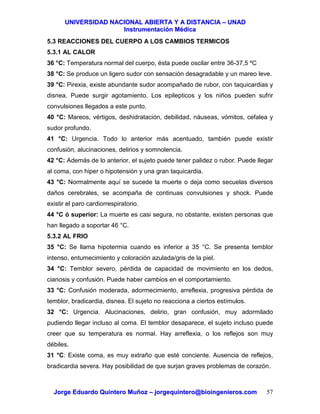 UUNNIIVVEERRSSIIDDAADD NNAACCIIOONNAALL AABBIIEERRTTAA YY AA DDIISSTTAANNCCIIAA –– UUNNAADD
IInnssttrruummeennttaacciióónn MMééddiiccaa
JJoorrggee EEdduuaarrddoo QQuuiinntteerroo MMuuññoozz –– jjoorrggeeqquuiinntteerroo@@bbiiooiinnggeenniieerrooss..ccoomm 57
5.3 REACCIONES DEL CUERPO A LOS CAMBIOS TERMICOS
5.3.1 AL CALOR
36 °C: Temperatura normal del cuerpo, ésta puede oscilar entre 36-37,5 ºC
38 °C: Se produce un ligero sudor con sensación desagradable y un mareo leve.
39 °C: Pirexia, existe abundante sudor acompañado de rubor, con taquicardias y
disnea. Puede surgir agotamiento. Los epilepticos y los niños pueden sufrir
convulsiones llegados a este punto.
40 °C: Mareos, vértigos, deshidratación, debilidad, náuseas, vómitos, cefalea y
sudor profundo.
41 °C: Urgencia. Todo lo anterior más acentuado, también puede existir
confusión, alucinaciones, delirios y somnolencia.
42 °C: Además de lo anterior, el sujeto puede tener palidez o rubor. Puede llegar
al coma, con hiper o hipotensión y una gran taquicardia.
43 °C: Normalmente aquí se sucede la muerte o deja como secuelas diversos
daños cerebrales, se acompaña de continuas convulsiones y shock. Puede
existir el paro cardiorrespiratorio.
44 °C ó superior: La muerte es casi segura, no obstante, existen personas que
han llegado a soportar 46 °C.
5.3.2 AL FRIO
35 °C: Se llama hipotermia cuando es inferior a 35 °C. Se presenta temblor
intenso, entumecimiento y coloración azulada/gris de la piel.
34 °C: Temblor severo, pérdida de capacidad de movimiento en los dedos,
cianosis y confusión. Puede haber cambios en el comportamiento.
33 °C: Confusión moderada, adormecimiento, arreflexia, progresiva pérdida de
temblor, bradicardia, disnea. El sujeto no reacciona a ciertos estímulos.
32 °C: Urgencia. Alucinaciones, delirio, gran confusión, muy adormilado
pudiendo llegar incluso al coma. El temblor desaparece, el sujeto incluso puede
creer que su temperatura es normal. Hay arreflexia, o los reflejos son muy
débiles.
31 °C: Existe coma, es muy extraño que esté conciente. Ausencia de reflejos,
bradicardia severa. Hay posibilidad de que surjan graves problemas de corazón.
 