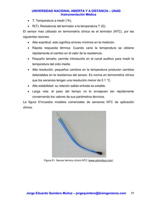 UUNNIIVVEERRSSIIDDAADD NNAACCIIOONNAALL AABBIIEERRTTAA YY AA DDIISSTTAANNCCIIAA –– UUNNAADD
IInnssttrruummeennttaacciióónn MMééddiiccaa
JJoorrggee EEdduuaarrddoo QQuuiinntteerroo MMuuññoozz –– jjoorrggeeqquuiinntteerroo@@bbiiooiinnggeenniieerrooss..ccoomm 59
• T: Temperatura a medir (°K),
• R(T): Resistencia del termistor a la temperatura T ( ).
El sensor mas utilizado en termometría clínica es el termistor (NTC), por las
siguientes razones:
• Alta exactitud: esto significa errores mínimos en la medición.
• Rápida respuesta térmica: Cuando varia la temperatura se obtiene
rápidamente el cambio en el valor de la resistencia.
• Pequeño tamaño: permite introducirlo en el canal auditivo para medir la
temperatura del oído medio.
• Alta resolución: pequeños cambios en la temperatura producen cambios
detectables en la resistencia del sensor. Es norma en termometría clínica
que los sensores tengan una resolución menor de 0.1 °C.
• Alta estabilidad: su relación salida entrada es estable.
• Larga vida: el paso del tiempo no lo envejecen tan rápidamente
conservando los valores de sus parámetros técnicos.
La figura 61muestra modelos comerciales de sensores NTC de aplicación
clínica.
Figura 61. Sensor térmico clínico NTC (www.advindsys.com)
 