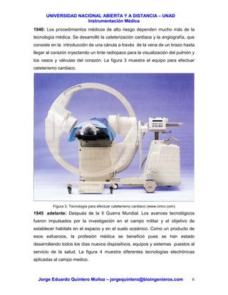 UUNNIIVVEERRSSIIDDAADD NNAACCIIOONNAALL AABBIIEERRTTAA YY AA DDIISSTTAANNCCIIAA –– UUNNAADD
IInnssttrruummeennttaacciióónn MMééddiiccaa
JJoorrggee EEdduuaarrddoo QQuuiinntteerroo MMuuññoozz –– jjoorrggeeqquuiinntteerroo@@bbiiooiinnggeenniieerrooss..ccoomm 6
1940: Los procedimientos médicos de alto riesgo dependen mucho más de la
tecnología médica. Se desarrolló la cateterización cardiaca y la angiografía, que
consiste en la introducción de una cánula a través de la vena de un brazo hasta
llegar al corazón inyectando un tinte radiopaco para la visualización del pulmón y
los vasos y válvulas del corazón. La figura 3 muestra el equipo para efectuar
cateterismo cardiaco.
Figura 3. Tecnología para efectuar cateterismo cardiaco (www.cmcv.com)
1945 adelante: Después de la II Guerra Mundial. Los avances tecnológicos
fueron impulsados por la investigación en el campo militar y el objetivo de
establecer habitats en el espacio y en el suelo oceánico. Como un producto de
esos esfuerzos, la profesión médica se benefició pues se han estado
desarrollando todos los días nuevos dispositivos, equipos y sistemas puestos al
servicio de la salud. La figura 4 muestra diferentes tecnologías electrónicas
aplicadas al campo medico.
 
