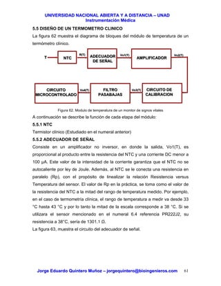 UUNNIIVVEERRSSIIDDAADD NNAACCIIOONNAALL AABBIIEERRTTAA YY AA DDIISSTTAANNCCIIAA –– UUNNAADD
IInnssttrruummeennttaacciióónn MMééddiiccaa
JJoorrggee EEdduuaarrddoo QQuuiinntteerroo MMuuññoozz –– jjoorrggeeqquuiinntteerroo@@bbiiooiinnggeenniieerrooss..ccoomm 61
5.5 DISEÑO DE UN TERMOMETRO CLINICO
La figura 62 muestra el diagrama de bloques del módulo de temperatura de un
termómetro clínico.
Figura 62. Modulo de temperatura de un monitor de signos vitales
A continuación se describe la función de cada etapa del módulo:
5.5.1 NTC
Termistor clínico (Estudiado en el numeral anterior)
5.5.2 ADECUADOR DE SEÑAL
Consiste en un amplificador no inversor, en donde la salida, Vo1(T), es
proporcional al producto entre la resistencia del NTC y una corriente DC menor a
100 µA. Este valor de la intensidad de la corriente garantiza que el NTC no se
autocaliente por ley de Joule. Además, al NTC se le conecta una resistencia en
paralelo (Rp), con el propósito de linealizar la relación Resistencia versus
Temperatura del sensor. El valor de Rp en la práctica, se toma como el valor de
la resistencia del NTC a la mitad del rango de temperatura medido. Por ejemplo,
en el caso de termometría clínica, el rango de temperatura a medir va desde 33
°C hasta 43 °C y por lo tanto la mitad de la escala corresponde a 38 °C. Si se
utilizara el sensor mencionado en el numeral 6.4 referencia PR222J2, su
resistencia a 38°C, sería de 1301.1 .
La figura 63, muestra el circuito del adecuador de señal.
NTCNTC ADECUADOR
DE SEÑAL
ADECUADOR
DE SEÑAL
AMPLIFICADORAMPLIFICADOR
CIRCUITO DE
CALIBRACION
CIRCUITO DE
CALIBRACION
FILTRO
PASABAJAS
FILTRO
PASABAJAS
CIRCUITO
MICROCONTROLADO
CIRCUITO
MICROCONTROLADO
TT
R(T)R(T) Vo1(T)Vo1(T) Vo2(T)Vo2(T)
Vo3(T)Vo3(T)Vo4(T)Vo4(T)
 