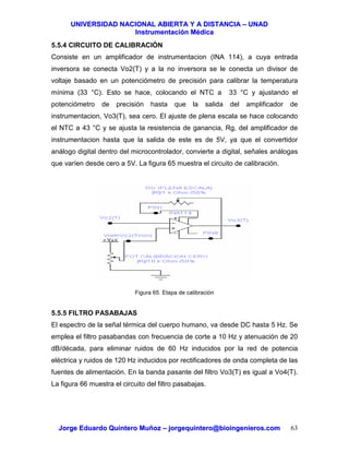 UUNNIIVVEERRSSIIDDAADD NNAACCIIOONNAALL AABBIIEERRTTAA YY AA DDIISSTTAANNCCIIAA –– UUNNAADD
IInnssttrruummeennttaacciióónn MMééddiiccaa
JJoorrggee EEdduuaarrddoo QQuuiinntteerroo MMuuññoozz –– jjoorrggeeqquuiinntteerroo@@bbiiooiinnggeenniieerrooss..ccoomm 63
5.5.4 CIRCUITO DE CALIBRACIÓN
Consiste en un amplificador de instrumentacion (INA 114), a cuya entrada
inversora se conecta Vo2(T) y a la no inversora se le conecta un divisor de
voltaje basado en un potenciómetro de precisión para calibrar la temperatura
mínima (33 °C). Esto se hace, colocando el NTC a 33 °C y ajustando el
potenciómetro de precisión hasta que la salida del amplificador de
instrumentacion, Vo3(T), sea cero. El ajuste de plena escala se hace colocando
el NTC a 43 °C y se ajusta la resistencia de ganancia, Rg, del amplificador de
instrumentacion hasta que la salida de este es de 5V, ya que el convertidor
análogo digital dentro del microcontrolador, convierte a digital, señales análogas
que varíen desde cero a 5V. La figura 65 muestra el circuito de calibración.
Figura 65. Etapa de calibración
5.5.5 FILTRO PASABAJAS
El espectro de la señal térmica del cuerpo humano, va desde DC hasta 5 Hz. Se
emplea el filtro pasabandas con frecuencia de corte a 10 Hz y atenuación de 20
dB/década, para eliminar ruidos de 60 Hz inducidos por la red de potencia
eléctrica y ruidos de 120 Hz inducidos por rectificadores de onda completa de las
fuentes de alimentación. En la banda pasante del filtro Vo3(T) es igual a Vo4(T).
La figura 66 muestra el circuito del filtro pasabajas.
 