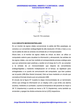 UUNNIIVVEERRSSIIDDAADD NNAACCIIOONNAALL AABBIIEERRTTAA YY AA DDIISSTTAANNCCIIAA –– UUNNAADD
IInnssttrruummeennttaacciióónn MMééddiiccaa
JJoorrggee EEdduuaarrddoo QQuuiinntteerroo MMuuññoozz –– jjoorrggeeqquuiinntteerroo@@bbiiooiinnggeenniieerrooss..ccoomm 64
Figura 66. Filtro pasabajas
5.5.6 CIRCUITO MICROCONTROLADO
En un monitor de signos vitales convencional, la salida del filtro pasabajas, se
conecta a un convertidor análogo/digital de alta resolución (10 bits o mas) y a su
vez la salida de este se conecta a la entrada de un microprocesador.
Ahora bien, si el monitor de signos vitales es virtual, es decir, se utiliza un
computador externo para visualizar la información y almacenarla, las señales de
los signos vitales, una vez han recibido el correspondiente proceso análogo para
que sus variaciones sean positivas y oscilen en el rango de 0 a 5V, se conectan
a la entrada de un microcontrolador que dispone de convertidores
análogo/digitales y mediante múltiplexación en el tiempo, se digitalizan para
entregárselas a un puerto de comunicación del computador, que bien pudiera
ser el puerto USB (Bus Serial Universal). Esto se hace mediante un circuito que
convierte el formato binario puro en protocolo USB.
El circuito de la figura 67 muestra la etapa microcontrolada de un termómetro
clínico que entrega la información en un display LCD y que emite una alarma
acústica, mediante un zumbador, cuando la temperatura del paciente es mayor a
38 °C (hipertermia) o cuando es menor a 35 °C (hipotermia), como también se
encienden y apagan los diodos emisores de luz (LED) respectivos.
 