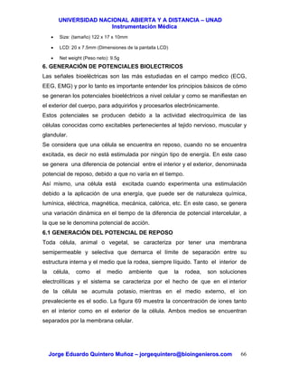 UUNNIIVVEERRSSIIDDAADD NNAACCIIOONNAALL AABBIIEERRTTAA YY AA DDIISSTTAANNCCIIAA –– UUNNAADD
IInnssttrruummeennttaacciióónn MMééddiiccaa
JJoorrggee EEdduuaarrddoo QQuuiinntteerroo MMuuññoozz –– jjoorrggeeqquuiinntteerroo@@bbiiooiinnggeenniieerrooss..ccoomm 66
• Size: (tamaño) 122 x 17 x 10mm
• LCD: 20 x 7.5mm (Dimensiones de la pantalla LCD)
• Net weight (Peso neto): 9.5g
6. GENERACIÓN DE POTENCIALES BIOLECTRICOS
Las señales bioeléctricas son las más estudiadas en el campo medico (ECG,
EEG, EMG) y por lo tanto es importante entender los principios básicos de cómo
se generan los potenciales bioeléctricos a nivel celular y como se manifiestan en
el exterior del cuerpo, para adquirirlos y procesarlos electrónicamente.
Estos potenciales se producen debido a la actividad electroquímica de las
células conocidas como excitables pertenecientes al tejido nervioso, muscular y
glandular.
Se considera que una célula se encuentra en reposo, cuando no se encuentra
excitada, es decir no está estimulada por ningún tipo de energía. En este caso
se genera una diferencia de potencial entre el interior y el exterior, denominada
potencial de reposo, debido a que no varía en el tiempo.
Así mismo, una célula está excitada cuando experimenta una estimulación
debido a la aplicación de una energía, que puede ser de naturaleza química,
lumínica, eléctrica, magnética, mecánica, calórica, etc. En este caso, se genera
una variación dinámica en el tiempo de la diferencia de potencial intercelular, a
la que se le denomina potencial de acción.
6.1 GENERACIÓN DEL POTENCIAL DE REPOSO
Toda célula, animal o vegetal, se caracteriza por tener una membrana
semipermeable y selectiva que demarca el límite de separación entre su
estructura interna y el medio que la rodea, siempre líquido. Tanto el interior de
la célula, como el medio ambiente que la rodea, son soluciones
electrolíticas y el sistema se caracteriza por el hecho de que en el interior
de la célula se acumula potasio, mientras en el medio externo, el ion
prevaleciente es el sodio. La figura 69 muestra la concentración de iones tanto
en el interior como en el exterior de la célula. Ambos medios se encuentran
separados por la membrana celular.
 