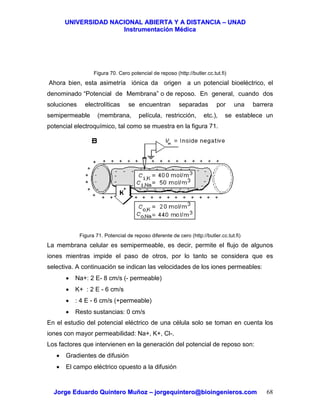 UUNNIIVVEERRSSIIDDAADD NNAACCIIOONNAALL AABBIIEERRTTAA YY AA DDIISSTTAANNCCIIAA –– UUNNAADD
IInnssttrruummeennttaacciióónn MMééddiiccaa
JJoorrggee EEdduuaarrddoo QQuuiinntteerroo MMuuññoozz –– jjoorrggeeqquuiinntteerroo@@bbiiooiinnggeenniieerrooss..ccoomm 68
Figura 70. Cero potencial de reposo (http://butler.cc.tut.fi)
Ahora bien, esta asimetría iónica da origen a un potencial bioeléctrico, el
denominado “Potencial de Membrana” o de reposo. En general, cuando dos
soluciones electrolíticas se encuentran separadas por una barrera
semipermeable (membrana, película, restricción, etc.), se establece un
potencial electroquímico, tal como se muestra en la figura 71.
Figura 71. Potencial de reposo diferente de cero (http://butler.cc.tut.fi)
La membrana celular es semipermeable, es decir, permite el flujo de algunos
iones mientras impide el paso de otros, por lo tanto se considera que es
selectiva. A continuación se indican las velocidades de los iones permeables:
• Na+: 2 E- 8 cm/s (- permeable)
• K+ : 2 E - 6 cm/s
• : 4 E - 6 cm/s (+permeable)
• Resto sustancias: 0 cm/s
En el estudio del potencial eléctrico de una célula solo se toman en cuenta los
iones con mayor permeabilidad: Na+, K+, Cl-.
Los factores que intervienen en la generación del potencial de reposo son:
• Gradientes de difusión
• El campo eléctrico opuesto a la difusión
 