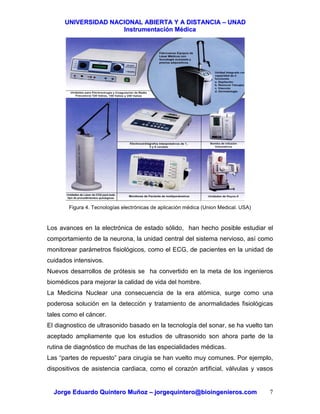 UUNNIIVVEERRSSIIDDAADD NNAACCIIOONNAALL AABBIIEERRTTAA YY AA DDIISSTTAANNCCIIAA –– UUNNAADD
IInnssttrruummeennttaacciióónn MMééddiiccaa
JJoorrggee EEdduuaarrddoo QQuuiinntteerroo MMuuññoozz –– jjoorrggeeqquuiinntteerroo@@bbiiooiinnggeenniieerrooss..ccoomm 7
Figura 4. Tecnologías electrónicas de aplicación médica (Union Medical. USA)
Los avances en la electrónica de estado sólido, han hecho posible estudiar el
comportamiento de la neurona, la unidad central del sistema nervioso, así como
monitorear parámetros fisiológicos, como el ECG, de pacientes en la unidad de
cuidados intensivos.
Nuevos desarrollos de prótesis se ha convertido en la meta de los ingenieros
biomédicos para mejorar la calidad de vida del hombre.
La Medicina Nuclear una consecuencia de la era atómica, surge como una
poderosa solución en la detección y tratamiento de anormalidades fisiológicas
tales como el cáncer.
El diagnostico de ultrasonido basado en la tecnología del sonar, se ha vuelto tan
aceptado ampliamente que los estudios de ultrasonido son ahora parte de la
rutina de diagnóstico de muchas de las especialidades médicas.
Las “partes de repuesto” para cirugía se han vuelto muy comunes. Por ejemplo,
dispositivos de asistencia cardiaca, como el corazón artificial, válvulas y vasos
 