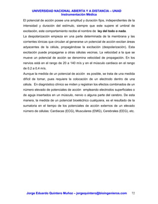 UUNNIIVVEERRSSIIDDAADD NNAACCIIOONNAALL AABBIIEERRTTAA YY AA DDIISSTTAANNCCIIAA –– UUNNAADD
IInnssttrruummeennttaacciióónn MMééddiiccaa
JJoorrggee EEdduuaarrddoo QQuuiinntteerroo MMuuññoozz –– jjoorrggeeqquuiinntteerroo@@bbiiooiinnggeenniieerrooss..ccoomm 72
El potencial de acción posee una amplitud y duración fijos, independientes de la
intensidad y duración del estímulo, siempre que este supere el umbral de
excitación, este comportamiento recibe el nombre de ley del todo o nada.
La despolarización empieza en una parte determinada de la membrana y las
corrientes iónicas que circulan al generarse un potencial de acción excitan áreas
adyacentes de la célula, propagándose la excitación (despolarización). Esta
excitación puede propagarse a otras células vecinas. La velocidad a la que se
mueve un potencial de acción se denomina velocidad de propagación. En los
nervios está en el rango de 20 a 140 m/s y en el músculo cardiaco en el rango
de 0.2 a 0.4 m/s.
Aunque la medida de un potencial de acción es posible, se trata de una medida
difícil de tomar, pues requiere la colocación de un electrodo dentro de una
célula. En diagnóstico clínico se miden y registran los efectos combinados de un
número elevado de potenciales de acción empleando electrodos superficiales o
de aguja insertados en un músculo, nervio o alguna parte del cerebro. De esta
manera, la medida de un potencial bioeléctrico cualquiera, es el resultado de la
sumatoria en el tiempo de los potenciales de acción externos de un elevado
número de células: Cardiacas (ECG), Musculares (EMG), Cerebrales (EEG), etc.
 