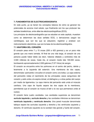 UUNNIIVVEERRSSIIDDAADD NNAACCIIOONNAALL AABBIIEERRTTAA YY AA DDIISSTTAANNCCIIAA –– UUNNAADD
IInnssttrruummeennttaacciióónn MMééddiiccaa
JJoorrggee EEdduuaarrddoo QQuuiinntteerroo MMuuññoozz –– jjoorrggeeqquuiinntteerroo@@bbiiooiinnggeenniieerrooss..ccoomm 73
7. FUNDAMENTOS DE ELECTROCARDIOGRAFIA
En este punto, ya se tienen los conceptos básicos de cómo se generan los
potenciales de acciona nivel celular, que finalmente son los que producen las
señales bioeléctricas, entre ellas las electrocardiográficas (ECG).
Los principios de electrocardiografía que se estudian en este capitulo, muestran
como se determinan las doce señales ECG, o derivaciones (según los
cardiólogos), que son las que se adquieren, registran y analizan con
instrumentación electrónica, que son la base de los electrocardiógrafos.
7.1 ANATOMIA DEL CORAZÓN
El corazón pesa entre 7 y 15 onzas (200 a 425 gramos) y es un poco más
grande que una mano cerrada. Al final de una vida larga, el corazón de una
persona puede haber latido (es decir, haberse dilatado y contraído) más de
3.500 millones de veces. Cada día, el corazón medio late 100.000 veces,
bombeando aproximadamente 2.000 galones (7.571 litros) de sangre.
El corazón se encuentra entre los pulmones en el centro del pecho, detrás y
levemente a la izquierda del esternón. Una membrana de dos capas,
denominada «pericardio» envuelve el corazón como una bolsa. La capa externa
del pericardio rodea el nacimiento de los principales vasos sanguíneos del
corazón y está unida a la espina dorsal, al diafragma y a otras partes del cuerpo
por medio de ligamentos. La capa interna del pericardio está unida al músculo
cardíaco. Una capa de líquido separa las dos capas de la membrana,
permitiendo que el corazón se mueva al latir a la vez que permanece unido al
cuerpo.
El corazón tiene cuatro cavidades. Las cavidades superiores se denominan
aurícula izquierda y aurícula derecha y las cavidades inferiores se denominan
ventrículo izquierdo y ventrículo derecho. Una pared muscular denominada
tabique separa las aurículas izquierda y derecha y los ventrículos izquierdo y
derecho. El ventrículo izquierdo es la cavidad más grande y fuerte del corazón.
 