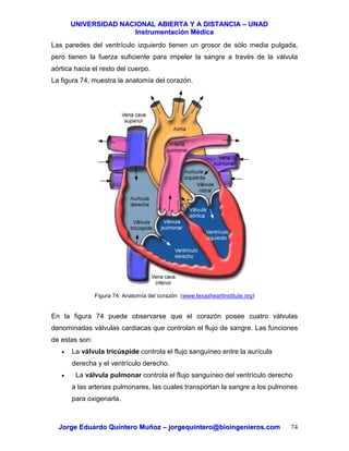 UUNNIIVVEERRSSIIDDAADD NNAACCIIOONNAALL AABBIIEERRTTAA YY AA DDIISSTTAANNCCIIAA –– UUNNAADD
IInnssttrruummeennttaacciióónn MMééddiiccaa
JJoorrggee EEdduuaarrddoo QQuuiinntteerroo MMuuññoozz –– jjoorrggeeqquuiinntteerroo@@bbiiooiinnggeenniieerrooss..ccoomm 74
Las paredes del ventrículo izquierdo tienen un grosor de sólo media pulgada,
pero tienen la fuerza suficiente para impeler la sangre a través de la válvula
aórtica hacia el resto del cuerpo.
La figura 74, muestra la anatomía del corazón.
Figura 74. Anatomía del corazón (www.texasheartinstitute.org)
En la figura 74 puede observarse que el corazón posee cuatro válvulas
denominadas válvulas cardiacas que controlan el flujo de sangre. Las funciones
de estas son:
• La válvula tricúspide controla el flujo sanguíneo entre la aurícula
derecha y el ventrículo derecho.
• La válvula pulmonar controla el flujo sanguíneo del ventrículo derecho
a las arterias pulmonares, las cuales transportan la sangre a los pulmones
para oxigenarla.
 