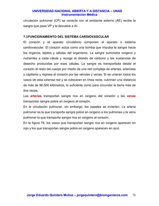 UUNNIIVVEERRSSIIDDAADD NNAACCIIOONNAALL AABBIIEERRTTAA YY AA DDIISSTTAANNCCIIAA –– UUNNAADD
IInnssttrruummeennttaacciióónn MMééddiiccaa
JJoorrggee EEdduuaarrddoo QQuuiinntteerroo MMuuññoozz –– jjoorrggeeqquuiinntteerroo@@bbiiooiinnggeenniieerrooss..ccoomm 76
circulación pulmonar (CP) se conecta con el ambiente externo (AE) recibe la
sangre que pasa VP y la devuelve a AI.
7.3FUNCIONAMIENTO DEL SISTEMA CARDIOVASCULAR
El corazón y el aparato circulatorio componen el aparato o sistema
cardiovascular. El corazón actúa como una bomba que impulsa la sangre hacia
los órganos, tejidos y células del organismo. La sangre suministra oxígeno y
nutrientes a cada célula y recoge el dióxido de carbono y las sustancias de
desecho producidas por esas células. La sangre es transportada desde el
corazón al resto del cuerpo por medio de una red compleja de arterias, arteriolas
y capilares y regresa al corazón por las vénulas y venas. Si se unieran todos los
vasos de esta extensa red y se colocaran en línea recta, cubrirían una distancia
de más de 96.500 kilómetros, lo suficiente como para circundar la tierra más de
dos veces.
Las arterias transportan sangre rica en oxígeno del corazón y las venas
transportan sangre pobre en oxígeno al corazón.
En la circulación pulmonar, sin embargo, los papeles se invierten. La arteria
pulmonar es la que transporta sangre pobre en oxígeno a los pulmones y la vena
pulmonar la que transporta sangre rica en oxígeno al corazón.
En la figura 76, los vasos que transportan sangre rica en oxígeno aparecen en
rojo y los que transportan sangre pobre en oxígeno aparecen en azul.
 