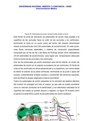 UUNNIIVVEERRSSIIDDAADD NNAACCIIOONNAALL AABBIIEERRTTAA YY AA DDIISSTTAANNCCIIAA –– UUNNAADD
IInnssttrruummeennttaacciióónn MMééddiiccaa
JJoorrggee EEdduuaarrddoo QQuuiinntteerroo MMuuññoozz –– jjoorrggeeqquuiinntteerroo@@bbiiooiinnggeenniieerrooss..ccoomm 79
Figura 78. Potenciales de acción cardiacos (http://butler.cc.tut.fi)
Este frente de onda de activación de potenciales de acción viaja paralelo a la
superficie de las aurículas hacia la unión de las aurículas y los ventrículos,
terminando la onda en un punto cerca del centro del corazón denominado
nódulo auricoventricular (AV) (50 potenciales de acción/minuto). En este punto,
unas fibras nerviosas especiales, o sistema de conducción especializado
compuesto por el haz de Hiz y las fibras de Purkinje actúan como retardadores
(15-30 potenciales de acción/minuto) para lograr una temporización adecuada
entre la acción de las aurículas y los ventrículos.
Una vez los potenciales de acción atraviesan esta red de retardo, se inician los
potenciales de acción en la potente musculatura de los ventrículos. El frente de
onda en los ventrículos es ahora perpendicular a su superficie y se mueve desde
el interior al exterior de la pared ventricular, terminando en la punta o ápice del
corazón, presentándose el latido cardiaco o contracción del ventrículo izquierdo,
para bombear la sangre oxigenada a toda la red arterial.
Todos los potenciales de acción presentes en la actividad del sistema eléctrico
del corazón se propagan por todo el cuerpo, ya que este se puede considerar
como un volumen conductor de la electricidad, y con electrodos colocados en la
superficie del cuerpo se pueden adquirir y registrar. La figura 79 muestra como
se genera la señal ECG a partir de los potenciales de acción cardiacos.
 