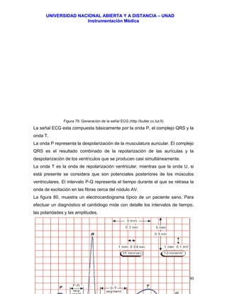 UUNNIIVVEERRSSIIDDAADD NNAACCIIOONNAALL AABBIIEERRTTAA YY AA DDIISSTTAANNCCIIAA –– UUNNAADD
IInnssttrruummeennttaacciióónn MMééddiiccaa
JJoorrggee EEdduuaarrddoo QQuuiinntteerroo MMuuññoozz –– jjoorrggeeqquuiinntteerroo@@bbiiooiinnggeenniieerrooss..ccoomm 80
Figura 79. Generación de la señal ECG (http://butler.cc.tut.fi)
La señal ECG esta compuesta básicamente por la onda P, el complejo QRS y la
onda T.
La onda P representa la despolarización de la musculatura auricular. El complejo
QRS es el resultado combinado de la repolarización de las aurículas y la
despolarización de los ventrículos que se producen casi simultáneamente.
La onda T es la onda de repolarización ventricular, mientras que la onda U, si
está presente se considera que son potenciales posteriores de los músculos
ventriculares. El intervalo P-Q representa el tiempo durante el que se retrasa la
onda de excitación en las fibras cerca del nódulo AV.
La figura 80, muestra un electrocardiograma típico de un paciente sano. Para
efectuar un diagnóstico el cardiólogo mide con detalle los intervalos de tiempo,
las polaridades y las amplitudes.
 