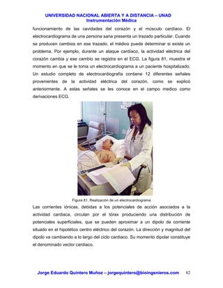 UUNNIIVVEERRSSIIDDAADD NNAACCIIOONNAALL AABBIIEERRTTAA YY AA DDIISSTTAANNCCIIAA –– UUNNAADD
IInnssttrruummeennttaacciióónn MMééddiiccaa
JJoorrggee EEdduuaarrddoo QQuuiinntteerroo MMuuññoozz –– jjoorrggeeqquuiinntteerroo@@bbiiooiinnggeenniieerrooss..ccoomm 82
funcionamiento de las cavidades del corazón y el músculo cardíaco. El
electrocardiograma de una persona sana presenta un trazado particular. Cuando
se producen cambios en ese trazado, el médico puede determinar si existe un
problema. Por ejemplo, durante un ataque cardíaco, la actividad eléctrica del
corazón cambia y ese cambio se registra en el ECG. La figura 81, muestra el
momento en que se le toma un electrocardiograma a un paciente hospitalizado.
Un estudio completo de electrocardiografía contiene 12 diferentes señales
provenientes de la actividad eléctrica del corazón, como se explicó
anteriormente. A estas señales se les conoce en el campo medico como
derivaciones ECG.
Figura 81. Realización de un electrocardiograma
Las corrientes iónicas, debidas a los potenciales de acción asociados a la
actividad cardiaca, circulan por el tórax produciendo una distribución de
potenciales superficiales, que se pueden aproximar a un dipolo de corriente
situado en el hipotético centro eléctrico del corazón. La dirección y magnitud del
dipolo va cambiando a lo largo del ciclo cardiaco. Su momento dipolar constituye
el denominado vector cardiaco.
 
