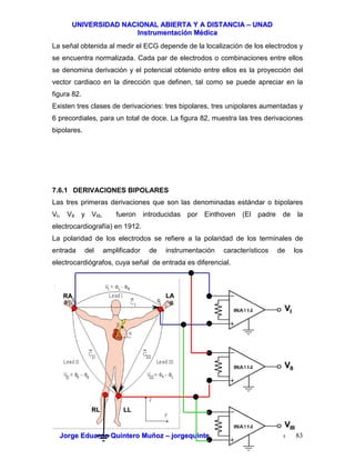 UUNNIIVVEERRSSIIDDAADD NNAACCIIOONNAALL AABBIIEERRTTAA YY AA DDIISSTTAANNCCIIAA –– UUNNAADD
IInnssttrruummeennttaacciióónn MMééddiiccaa
JJoorrggee EEdduuaarrddoo QQuuiinntteerroo MMuuññoozz –– jjoorrggeeqquuiinntteerroo@@bbiiooiinnggeenniieerrooss..ccoomm 83
La señal obtenida al medir el ECG depende de la localización de los electrodos y
se encuentra normalizada. Cada par de electrodos o combinaciones entre ellos
se denomina derivación y el potencial obtenido entre ellos es la proyección del
vector cardiaco en la dirección que definen, tal como se puede apreciar en la
figura 82.
Existen tres clases de derivaciones: tres bipolares, tres unipolares aumentadas y
6 precordiales, para un total de doce. La figura 82, muestra las tres derivaciones
bipolares.
7.6.1 DERIVACIONES BIPOLARES
Las tres primeras derivaciones que son las denominadas estándar o bipolares
VI, VII y VIII, fueron introducidas por Einthoven (El padre de la
electrocardiografía) en 1912.
La polaridad de los electrodos se refiere a la polaridad de los terminales de
entrada del amplificador de instrumentación característicos de los
electrocardiógrafos, cuya señal de entrada es diferencial.
LALARARA
RLRL LLLL
VVII
VVIIII
VVIIIIII
 