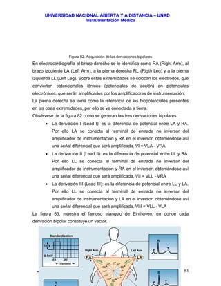 UUNNIIVVEERRSSIIDDAADD NNAACCIIOONNAALL AABBIIEERRTTAA YY AA DDIISSTTAANNCCIIAA –– UUNNAADD
IInnssttrruummeennttaacciióónn MMééddiiccaa
JJoorrggee EEdduuaarrddoo QQuuiinntteerroo MMuuññoozz –– jjoorrggeeqquuiinntteerroo@@bbiiooiinnggeenniieerrooss..ccoomm 84
Figura 82. Adquisición de las derivaciones bipolares
En electrocardiografía al brazo derecho se le identifica como RA (Right Arm), al
brazo izquierdo LA (Left Arm), a la pierna derecha RL (Rigth Leg) y a la pierna
izquierda LL (Left Leg). Sobre estas extremidades se colocan los electrodos, que
convierten potencionales iónicos (potenciales de acción) en potenciales
electrónicos, que serán amplificados por los amplificadores de instrumentación.
La pierna derecha se toma como la referencia de los biopotenciales presentes
en las otras extremidades, por ello se ve conectada a tierra.
Obsérvese de la figura 82 como se generan las tres derivaciones bipolares:
• La derivación I (Lead I): es la diferencia de potencial entre LA y RA.
Por ello LA se conecta al terminal de entrada no inversor del
amplificador de instrumentacion y RA en el inversor, obteniéndose así
una señal diferencial que será amplificada. VI = VLA - VRA
• La derivación II (Lead II): es la diferencia de potencial entre LL y RA.
Por ello LL se conecta al terminal de entrada no inversor del
amplificador de instrumentacion y RA en el inversor, obteniéndose así
una señal diferencial que será amplificada. VII = VLL - VRA
• La derivación III (Lead III): es la diferencia de potencial entre LL y LA.
Por ello LL se conecta al terminal de entrada no inversor del
amplificador de instrumentacion y LA en el inversor, obteniéndose así
una señal diferencial que será amplificada. VIII = VLL - VLA
La figura 83, muestra el famoso triangulo de Einthoven, en donde cada
derivación bipolar constituye un vector.
 