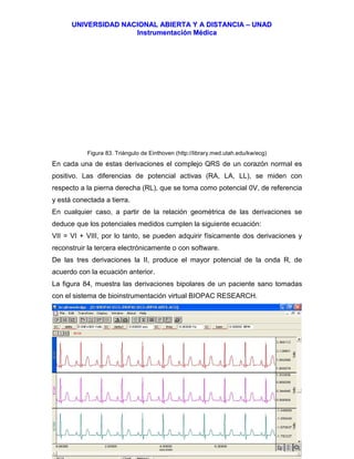 UUNNIIVVEERRSSIIDDAADD NNAACCIIOONNAALL AABBIIEERRTTAA YY AA DDIISSTTAANNCCIIAA –– UUNNAADD
IInnssttrruummeennttaacciióónn MMééddiiccaa
JJoorrggee EEdduuaarrddoo QQuuiinntteerroo MMuuññoozz –– jjoorrggeeqquuiinntteerroo@@bbiiooiinnggeenniieerrooss..ccoomm 85
Figura 83. Triángulo de Einthoven (http://library.med.utah.edu/kw/ecg)
En cada una de estas derivaciones el complejo QRS de un corazón normal es
positivo. Las diferencias de potencial activas (RA, LA, LL), se miden con
respecto a la pierna derecha (RL), que se toma como potencial 0V, de referencia
y está conectada a tierra.
En cualquier caso, a partir de la relación geométrica de las derivaciones se
deduce que los potenciales medidos cumplen la siguiente ecuación:
VII = VI + VIII, por lo tanto, se pueden adquirir físicamente dos derivaciones y
reconstruir la tercera electrónicamente o con software.
De las tres derivaciones la II, produce el mayor potencial de la onda R, de
acuerdo con la ecuación anterior.
La figura 84, muestra las derivaciones bipolares de un paciente sano tomadas
con el sistema de bioinstrumentación virtual BIOPAC RESEARCH.
 
