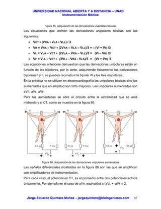 UUNNIIVVEERRSSIIDDAADD NNAACCIIOONNAALL AABBIIEERRTTAA YY AA DDIISSTTAANNCCIIAA –– UUNNAADD
IInnssttrruummeennttaacciióónn MMééddiiccaa
JJoorrggee EEdduuaarrddoo QQuuiinntteerroo MMuuññoozz –– jjoorrggeeqquuiinntteerroo@@bbiiooiinnggeenniieerrooss..ccoomm 87
Figura 85. Adquisición de las derivaciones unipolares básicas
Las ecuaciones que definen las derivaciones unipolares básicas son las
siguientes:
• VCT = (VRA + VLA + VLL) / 3
• VR = VRA – VCT = (2VRA – VLA – VLL)/3 = – (VI + VII) /3
• VL = VLA – VCT = (2VLA – VRA – VLL)/3 = (VI – VIII) /3
• VF = VLL – VCT = (2VLL - VRA - VLA)/3 = (VII + VIII) /3
Las ecuaciones anteriores demuestran que las derivaciones unipolares están en
función de las bipolares, por lo tanto, adquiriendo físicamente las derivaciones
bipolares I y II, se pueden reconstruir la bipolar III y las tres unipolares.
En la práctica no se utilizan en electrocardiografía las unipolares básicas sino las
aumentadas que en amplitud son 50% mayores. Las unipolares aumentadas son
aVR, aVL, aVF.
Para las aumentadas se abre el circuito entre la extremidad que se está
midiendo y el CT, como se muestra en la figura 86.
Figura 86. Adquisición de las derivaciones unipolares aumentadas
Las señales diferenciales mostradas en la figura 86 son las que se amplifican
con amplificadores de instrumentacion.
Para cada caso, el potencial en CT, es el promedio entre dos potenciales activos
únicamente. Por ejemplo en el caso de aVR, equivaldrá a (aVL + aVF) / 2.
++ ++
++
--
----
 