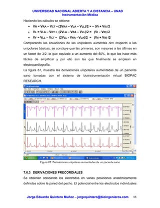 UUNNIIVVEERRSSIIDDAADD NNAACCIIOONNAALL AABBIIEERRTTAA YY AA DDIISSTTAANNCCIIAA –– UUNNAADD
IInnssttrruummeennttaacciióónn MMééddiiccaa
JJoorrggee EEdduuaarrddoo QQuuiinntteerroo MMuuññoozz –– jjoorrggeeqquuiinntteerroo@@bbiiooiinnggeenniieerrooss..ccoomm 88
Haciendo los cálculos se obtiene:
• VR = VRA – VCT = (2VRA – VLA – VLL)/2 = – (VI + VII) /2
• VL = VLA – VCT = (2VLA – VRA – VLL)/2 = (VI – VIII) /2
• VF = VLL – VCT = (2VLL - VRA - VLA)/2 = (VII + VIII) /2
Comparando las ecuaciones de las unipolares aumentas con respecto a las
unipolares básicas, se concluye que las primeras, son mayores a las últimas en
un factor de 3/2, lo que equivale a un aumento del 50%, lo que las hace más
fáciles de amplificar y por ello son las que finalmente se emplean en
electrocardiografía.
La figura 87, muestra las derivaciones unipolares aumentadas de un paciente
sano tomadas con el sistema de bioinstrumentación virtual BIOPAC
RESEARCH.
Figura 87. Derivaciones unipolares aumentadas de un paciente sano
7.6.3 DERIVACIONES PRECORDIALES
Se obtienen colocando los electrodos en varias posiciones anatómicamente
definidas sobre la pared del pecho. El potencial entre los electrodos individuales
 