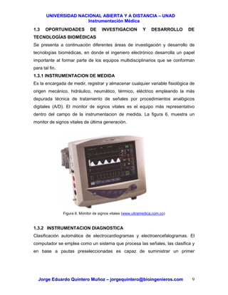 UUNNIIVVEERRSSIIDDAADD NNAACCIIOONNAALL AABBIIEERRTTAA YY AA DDIISSTTAANNCCIIAA –– UUNNAADD
IInnssttrruummeennttaacciióónn MMééddiiccaa
JJoorrggee EEdduuaarrddoo QQuuiinntteerroo MMuuññoozz –– jjoorrggeeqquuiinntteerroo@@bbiiooiinnggeenniieerrooss..ccoomm 9
1.3 OPORTUNIDADES DE INVESTIGACION Y DESARROLLO DE
TECNOLOGÍAS BIOMÉDICAS
Se presenta a continuación diferentes áreas de investigación y desarrollo de
tecnologías biomédicas, en donde el ingeniero electrónico desarrolla un papel
importante al formar parte de los equipos multidisciplinarios que se conforman
para tal fin.
1.3.1 INSTRUMENTACION DE MEDIDA
Es la encargada de medir, registrar y almacenar cualquier variable fisiológica de
origen mecánico, hidráulico, neumático, térmico, eléctrico empleando la más
depurada técnica de tratamiento de señales por procedimientos analógicos
digitales (A/D). El monitor de signos vitales es el equipo más representativo
dentro del campo de la instrumentacion de medida. La figura 6, muestra un
monitor de signos vitales de última generación.
Figura 6. Monitor de signos vitales (www.ultramedica.com.co)
1.3.2 INSTRUMENTACION DIAGNOSTICA
Clasificación automática de electrocardiogramas y electroencefalogramas. El
computador se emplea como un sistema que procesa las señales, las clasifica y
en base a pautas preseleccionadas es capaz de suministrar un primer
 