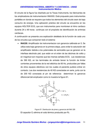 UUNNIIVVEERRSSIIDDAADD NNAACCIIOONNAALL AABBIIEERRTTAA YY AA DDIISSTTAANNCCIIAA –– UUNNAADD
IInnssttrruummeennttaacciióónn MMééddiiccaa
JJoorrggee EEdduuaarrddoo QQuuiinntteerroo MMuuññoozz –– jjoorrggeeqquuiinntteerroo@@bbiiooiinnggeenniieerrooss..ccoomm 91
El circuito de la figura fue diseñado por la Texas Instruments, los fabricantes de
los amplicadores de instrumentacion INAXXX. Está propuesto para instrumentos
portátiles en donde se requiere que todos los elementos del circuito sean de bajo
consumo de energía. Una aplicación práctica del circuito se encuentra en los
equipos HOLTER ECG, que son instrumentos para monitorear el ritmo cardiaco
durante 24 o 48 horas continuas con el propósito de identificación de arritmias
cardiacas.
A continuación se presenta una explicación detallada de la función de cada uno
de los circuitos que componen todo el sistema:
• INA326: Amplificador de instrumentacion con ganancia calibrada en 5. Se
utiliza esta baja ganancia en la primera etapa, para evitar la saturación del
amplificador debida a los potenciales de semicelda que se generan en la
interfase electrodo piel, que están en el orden de las décimas de voltio y
en magnitud son mayores que las mismas señales ECG. Las resistencias
de 390 K , en los terminales de entrada tienen la función de limitar
corrientes provenientes de la red eléctrica de 60 Hz, producidas por fallas
de otros equipos eléctricos con los cuales el paciente pudiera entrar en
contacto. Las dos resistencias de 40 K conectadas en serie, junto con la
de 200 K conectada al pin de referencia determinan la ganancia
diferencial del amplicador como lo muestra la figura 91.
Figura 91. Distribución de pines y ganancia del INA 326
El capacitor C2 elimina el ruido térmico producido por R2.
 