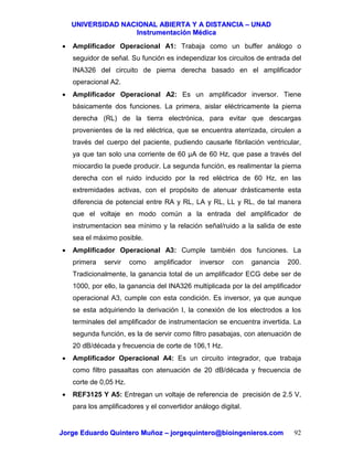 UUNNIIVVEERRSSIIDDAADD NNAACCIIOONNAALL AABBIIEERRTTAA YY AA DDIISSTTAANNCCIIAA –– UUNNAADD
IInnssttrruummeennttaacciióónn MMééddiiccaa
JJoorrggee EEdduuaarrddoo QQuuiinntteerroo MMuuññoozz –– jjoorrggeeqquuiinntteerroo@@bbiiooiinnggeenniieerrooss..ccoomm 92
• Amplificador Operacional A1: Trabaja como un buffer análogo o
seguidor de señal. Su función es independizar los circuitos de entrada del
INA326 del circuito de pierna derecha basado en el amplificador
operacional A2.
• Amplificador Operacional A2: Es un amplificador inversor. Tiene
básicamente dos funciones. La primera, aislar eléctricamente la pierna
derecha (RL) de la tierra electrónica, para evitar que descargas
provenientes de la red eléctrica, que se encuentra aterrizada, circulen a
través del cuerpo del paciente, pudiendo causarle fibrilación ventricular,
ya que tan solo una corriente de 60 µA de 60 Hz, que pase a través del
miocardio la puede producir. La segunda función, es realimentar la pierna
derecha con el ruido inducido por la red eléctrica de 60 Hz, en las
extremidades activas, con el propósito de atenuar drásticamente esta
diferencia de potencial entre RA y RL, LA y RL, LL y RL, de tal manera
que el voltaje en modo común a la entrada del amplificador de
instrumentacion sea mínimo y la relación señal/ruido a la salida de este
sea el máximo posible.
• Amplificador Operacional A3: Cumple también dos funciones. La
primera servir como amplificador inversor con ganancia 200.
Tradicionalmente, la ganancia total de un amplificador ECG debe ser de
1000, por ello, la ganancia del INA326 multiplicada por la del amplificador
operacional A3, cumple con esta condición. Es inversor, ya que aunque
se esta adquiriendo la derivación I, la conexión de los electrodos a los
terminales del amplificador de instrumentacion se encuentra invertida. La
segunda función, es la de servir como filtro pasabajas, con atenuación de
20 dB/década y frecuencia de corte de 106,1 Hz.
• Amplificador Operacional A4: Es un circuito integrador, que trabaja
como filtro pasaaltas con atenuación de 20 dB/década y frecuencia de
corte de 0,05 Hz.
• REF3125 Y A5: Entregan un voltaje de referencia de precisión de 2.5 V,
para los amplificadores y el convertidor análogo digital.
 