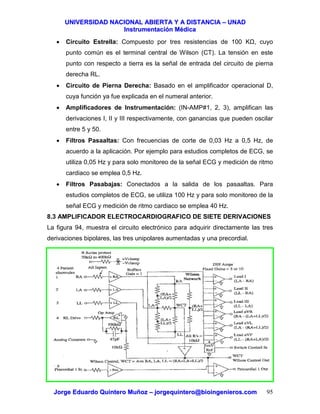 UUNNIIVVEERRSSIIDDAADD NNAACCIIOONNAALL AABBIIEERRTTAA YY AA DDIISSTTAANNCCIIAA –– UUNNAADD
IInnssttrruummeennttaacciióónn MMééddiiccaa
JJoorrggee EEdduuaarrddoo QQuuiinntteerroo MMuuññoozz –– jjoorrggeeqquuiinntteerroo@@bbiiooiinnggeenniieerrooss..ccoomm 95
• Circuito Estrella: Compuesto por tres resistencias de 100 K , cuyo
punto común es el terminal central de Wilson (CT). La tensión en este
punto con respecto a tierra es la señal de entrada del circuito de pierna
derecha RL.
• Circuito de Pierna Derecha: Basado en el amplificador operacional D,
cuya función ya fue explicada en el numeral anterior.
• Amplificadores de Instrumentación: (IN-AMP#1, 2, 3), amplifican las
derivaciones I, II y III respectivamente, con ganancias que pueden oscilar
entre 5 y 50.
• Filtros Pasaaltas: Con frecuencias de corte de 0,03 Hz a 0,5 Hz, de
acuerdo a la aplicación. Por ejemplo para estudios completos de ECG, se
utiliza 0,05 Hz y para solo monitoreo de la señal ECG y medición de ritmo
cardiaco se emplea 0,5 Hz.
• Filtros Pasabajas: Conectados a la salida de los pasaaltas. Para
estudios completos de ECG, se utiliza 100 Hz y para solo monitoreo de la
señal ECG y medición de ritmo cardiaco se emplea 40 Hz.
8.3 AMPLIFICADOR ELECTROCARDIOGRAFICO DE SIETE DERIVACIONES
La figura 94, muestra el circuito electrónico para adquirir directamente las tres
derivaciones bipolares, las tres unipolares aumentadas y una precordial.
 