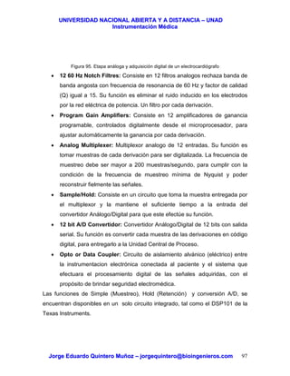 UUNNIIVVEERRSSIIDDAADD NNAACCIIOONNAALL AABBIIEERRTTAA YY AA DDIISSTTAANNCCIIAA –– UUNNAADD
IInnssttrruummeennttaacciióónn MMééddiiccaa
JJoorrggee EEdduuaarrddoo QQuuiinntteerroo MMuuññoozz –– jjoorrggeeqquuiinntteerroo@@bbiiooiinnggeenniieerrooss..ccoomm 97
Figura 95. Etapa análoga y adquisición digital de un electrocardiógrafo
• 12 60 Hz Notch Filtres: Consiste en 12 filtros analogos rechaza banda de
banda angosta con frecuencia de resonancia de 60 Hz y factor de calidad
(Q) igual a 15. Su función es eliminar el ruido inducido en los electrodos
por la red eléctrica de potencia. Un filtro por cada derivación.
• Program Gain Amplifiers: Consiste en 12 amplificadores de ganancia
programable, controlados digitalmente desde el microprocesador, para
ajustar automáticamente la ganancia por cada derivación.
• Analog Multiplexer: Multiplexor analogo de 12 entradas. Su función es
tomar muestras de cada derivación para ser digitalizada. La frecuencia de
muestreo debe ser mayor a 200 muestras/segundo, para cumplir con la
condición de la frecuencia de muestreo mínima de Nyquist y poder
reconstruir fielmente las señales.
• Sample/Hold: Consiste en un circuito que toma la muestra entregada por
el multiplexor y la mantiene el suficiente tiempo a la entrada del
convertidor Análogo/Digital para que este efectúe su función.
• 12 bit A/D Convertidor: Convertidor Análogo/Digital de 12 bits con salida
serial. Su función es convertir cada muestra de las derivaciones en código
digital, para entregarlo a la Unidad Central de Proceso.
• Opto or Data Coupler: Circuito de aislamiento alvánico (eléctrico) entre
la instrumentacion electrónica conectada al paciente y el sistema que
efectuara el procesamiento digital de las señales adquiridas, con el
propósito de brindar seguridad electromédica.
Las funciones de Simple (Muestreo), Hold (Retención) y conversión A/D, se
encuentran disponibles en un solo circuito integrado, tal como el DSP101 de la
Texas Instruments.
 