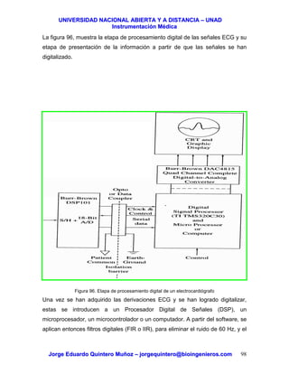 UUNNIIVVEERRSSIIDDAADD NNAACCIIOONNAALL AABBIIEERRTTAA YY AA DDIISSTTAANNCCIIAA –– UUNNAADD
IInnssttrruummeennttaacciióónn MMééddiiccaa
JJoorrggee EEdduuaarrddoo QQuuiinntteerroo MMuuññoozz –– jjoorrggeeqquuiinntteerroo@@bbiiooiinnggeenniieerrooss..ccoomm 98
La figura 96, muestra la etapa de procesamiento digital de las señales ECG y su
etapa de presentación de la información a partir de que las señales se han
digitalizado.
Figura 96. Etapa de procesamiento digital de un electrocardiógrafo
Una vez se han adquirido las derivaciones ECG y se han logrado digitalizar,
estas se introducen a un Procesador Digital de Señales (DSP), un
microprocesador, un microcontrolador o un computador. A partir del software, se
aplican entonces filtros digitales (FIR o IIR), para eliminar el ruido de 60 Hz, y el
 