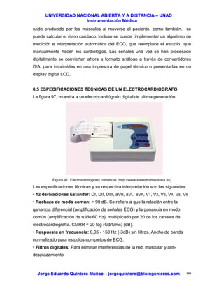 UUNNIIVVEERRSSIIDDAADD NNAACCIIOONNAALL AABBIIEERRTTAA YY AA DDIISSTTAANNCCIIAA –– UUNNAADD
IInnssttrruummeennttaacciióónn MMééddiiccaa
JJoorrggee EEdduuaarrddoo QQuuiinntteerroo MMuuññoozz –– jjoorrggeeqquuiinntteerroo@@bbiiooiinnggeenniieerrooss..ccoomm 99
ruido producido por los músculos al moverse el paciente, como también, se
puede calcular el ritmo cardiaco. Incluso se puede implementar un algoritmo de
medición e interpretación automática del ECG, que reemplace el estudio que
manualmente hacen los cardiólogos. Las señales una vez se han procesado
digitalmente se convierten ahora a formato análogo a través de convertidores
D/A, para imprimirlas en una impresora de papel térmico o presentarlas en un
display digital LCD.
8.5 ESPECIFICACIONES TECNICAS DE UN ELECTROCARDIOGRAFO
La figura 97, muestra a un electrocardiógrafo digital de ultima generación.
Figura 97. Electrocardiógrafo comercial (http://www.stelectromedicina.es)
Las especificaciones técnicas y su respectiva interpretación son las siguientes:
• 12 derivaciones Estándar: DI, DII, DIII, aVR, aVL, aVF, V1, V2, V3, V4, V5, V6
• Rechazo de modo común: > 90 dB. Se refiere a que la relación entre la
ganancia diferencial (amplificación de señales ECG) y la ganancia en modo
común (amplificación de ruido 60 Hz), multiplicado por 20 de los canales de
electrocardiografía. CMRR = 20 log (Gd/Gmc) (dB).
• Respuesta en frecuencia: 0,05 - 150 Hz (-3dB) sin filtros. Ancho de banda
normalizado para estudios completos de ECG.
• Filtros digitales: Para eliminar interferencias de la red, muscular y anti-
desplazamiento
 