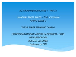 ACTIVIDAD INDIVIDUAL FASE 1 – PASO 2
JONATHAN PEREZ BARON - COD. 1023000900
GRUPO 203038_3
TUTOR: ELBER FERNANDO CAMELO
UNIVERSIDAD NACIONALABIERTA Y A DISTANCIA – UNAD
INSTRUMENTACIÓN
BOGOTÁ, COLOMBIA
Septiembre de 2015
 