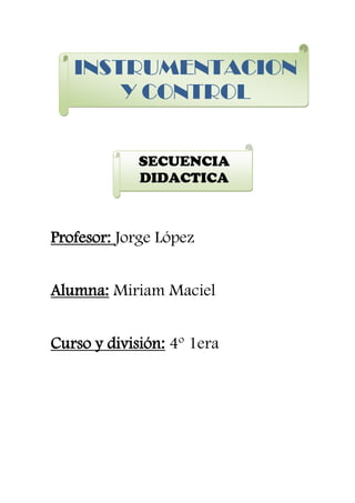 INSTRUMENTACION
       Y CONTROL


             SECUENCIA
             DIDACTICA



Profesor: Jorge López


Alumna: Miriam Maciel


Curso y división: 4º 1era
 