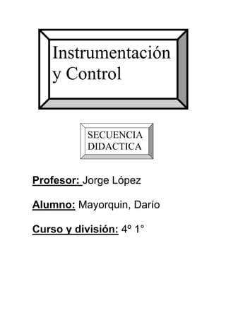 Instrumentación
    y Control


           SECUENCIA
           DIDACTICA


Profesor: Jorge López

Alumno: Mayorquin, Darío

Curso y división: 4º 1°
 