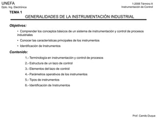 UNEFA                                                                                         1-2006 Término X
Dpto. Ing. Electrónica                                                                Instrumentación de Control

      TEMA 1
                    GENERALIDADES DE LA INSTRUMENTACIÓN INDUSTRIAL

      Objetivos:
             • Comprender los conceptos básicos de un sistema de instrumentación y control de procesos
             industriales
             • Conocer las características principales de los instrumentos
             • Identificación de Instrumentos

      Contenido:
                    1.- Terminología en instrumentación y control de procesos
                    2.- Estructura de un lazo de control
                    3.- Elementos del lazo de control
                    4.- Parámetros operativos de los instrumentos
                    5.- Tipos de instrumentos
                    6.- Identificación de Instrumentos




                                                                                               Prof. Camilo Duque
 