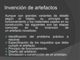 Invención de artefactos
Aunque con grandes variantes de detalle
según el objeto, su principio de
funcionamiento y los materiales usados en su
construcción, las siguientes son las etapas
comunes en la invención de
un artefacto novedoso:
 Identificación del problema práctico a
resolver.
 Especificación de los requisitos que debe
cumplir el artefacto.
 Principio de funcionamiento.
 Diseño del artefacto:
 Simulación o construcción de un prototipo.
 