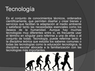 Tecnología
Es el conjunto de conocimientos técnicos, ordenados
científicamente, que permiten diseñar y crear bienes y
servicios que facilitan la adaptación al medio ambiente
y satisfacer tanto las necesidades esenciales como los
deseos de la humanidad. Aunque hay muchas
tecnologías muy diferentes entre sí, es frecuente usar
el término en singular para referirse a una de ellas o al
conjunto de todas. Tecnología, puede referirse tanto a
la disciplina teórica que estudia los saberes comunes o
todas las tecnologías como la educación tecnológica, la
disciplina escolar abocada a la familiarización con las
tecnologías más importantes.
 