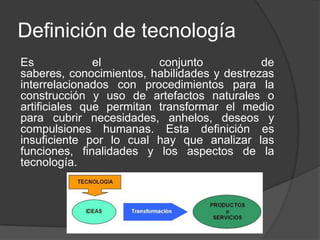 Definición de tecnología
Es el conjunto de
saberes, conocimientos, habilidades y destrezas
interrelacionados con procedimientos para la
construcción y uso de artefactos naturales o
artificiales que permitan transformar el medio
para cubrir necesidades, anhelos, deseos y
compulsiones humanas. Esta definición es
insuficiente por lo cual hay que analizar las
funciones, finalidades y los aspectos de la
tecnología.
 