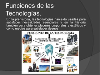 Funciones de las
Tecnologías.
En la prehistoria, las tecnologías han sido usadas para
satisfacer necesidades esenciales y en la historia
también para obtener placeres corporales y estéticos y
como medios para satisfacer deseos
 