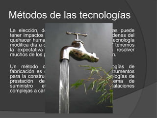 Métodos de las tecnologías
La elección, desarrollo y uso de tecnologías puede
tener impactos muy variados en todos los órdenes del
quehacer humano y sobre la naturaleza. La tecnología
modifica día a día nuestros hábitos de vida. Y tenemos
la expectativa de que la tecnología va a resolver
muchos de los problemas que hoy nos aquejan.
Un método común a todas las tecnologías de
fabricación es el uso de herramientas e instrumentos
para la construcción de artefactos. Las tecnologías de
prestación de servicios, como el sistema de
suministro eléctrico hacen uso de instalaciones
complejas a cargo de personal especializado.
 
