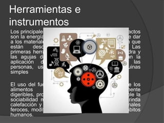 Herramientas e
instrumentos
Los principales medios para la fabricación de artefactos
son la energía y la información. La energía permite dar
a los materiales la forma, ubicación y composición que
están descritas por la información. Las
primeras herramientas, como los martillos de piedra y
las agujas de hueso, sólo facilitaban y dirigían la
aplicación de la fuerza, por parte de las
personas, usando los principios de las máquinas
simples
El uso del fuego, que modifica la composición de los
alimentos haciéndolos más fácilmente
digeribles, proporciona iluminación haciendo posible la
sociabilidad más allá de los horarios diurnos, brinda
calefacción y mantiene a raya a alimañas y animales
feroces, modificó tanto la apariencia como los hábitos
humanos.
 