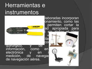 Herramientas e
instrumentos
Las herramientas más elaboradas incorporan
información en su funcionamiento, como las
pinzas pelacables que permiten cortar la
vaina a la profundidad apropiada para
arrancarla con facilidad sin dañar el alma
metálica. El término «instrumento», en
cambio, está más directamente asociado a
las tareas de precisión, como en instrumental
quirúrgico, y de recolección de
información, como en instrumentación
electrónica y en instrumentos de
medición, de navegación náutica y
de navegación aérea.
 