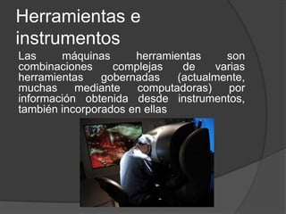 Herramientas e
instrumentos
Las máquinas herramientas son
combinaciones complejas de varias
herramientas gobernadas (actualmente,
muchas mediante computadoras) por
información obtenida desde instrumentos,
también incorporados en ellas
 