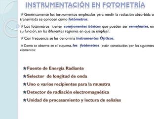 Genéricamente los instrumentos empleados para medir la radiación absorbida o
transmitida se conocen como
Los fotómetros tienen que pueden ser , en
su función, en las diferentes regiones en que se emplean.
Con frecuencia se les denomina
Como se observa en el esquema, están constituidos por los siguientes
elementos:
 