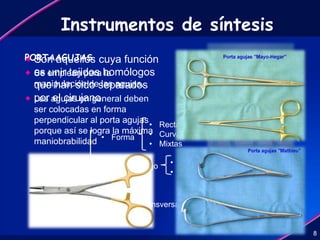 Instrumentos de síntesis
 Son aquellos cuya función
es unir tejidos homólogos
que han sido separados
por el cirujano.
8
AGUJAS
• Forma
• Según su ojo
• Sección transversal
• Rectas
• Curvas
• Mixtas
• Cerrado
• Abierto
• Cilindrico
• Aplanado
• Triangular
PORTAAGUJAS
 Se emplean para la
manipulación de las agujas.
 Las agujas en general deben
ser colocadas en forma
perpendicular al porta agujas
porque así se logra la máxima
maniobrabilidad
8
 